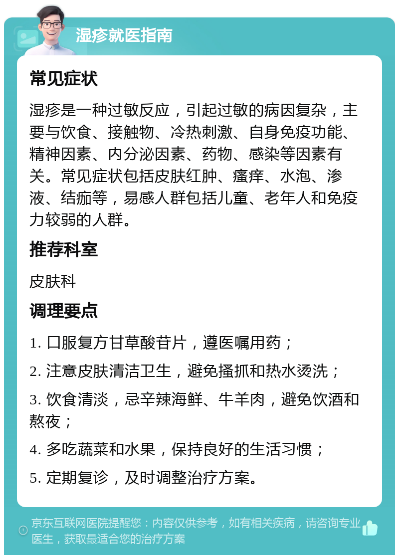 湿疹就医指南 常见症状 湿疹是一种过敏反应，引起过敏的病因复杂，主要与饮食、接触物、冷热刺激、自身免疫功能、精神因素、内分泌因素、药物、感染等因素有关。常见症状包括皮肤红肿、瘙痒、水泡、渗液、结痂等，易感人群包括儿童、老年人和免疫力较弱的人群。 推荐科室 皮肤科 调理要点 1. 口服复方甘草酸苷片，遵医嘱用药； 2. 注意皮肤清洁卫生，避免搔抓和热水烫洗； 3. 饮食清淡，忌辛辣海鲜、牛羊肉，避免饮酒和熬夜； 4. 多吃蔬菜和水果，保持良好的生活习惯； 5. 定期复诊，及时调整治疗方案。