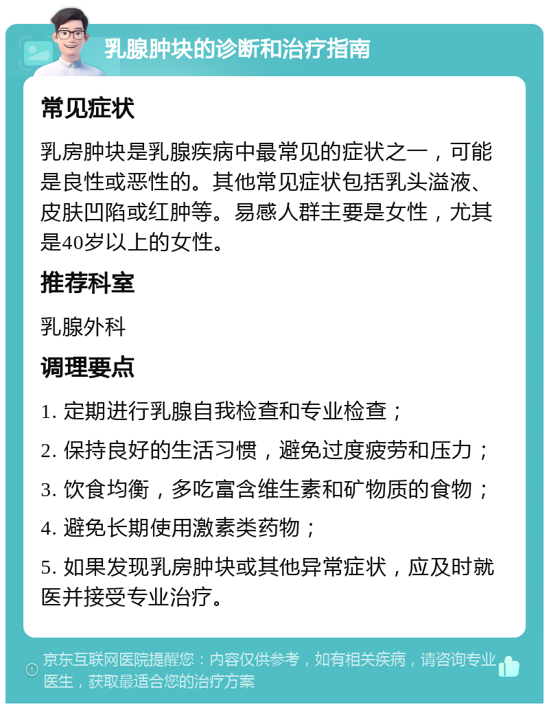 乳腺肿块的诊断和治疗指南 常见症状 乳房肿块是乳腺疾病中最常见的症状之一，可能是良性或恶性的。其他常见症状包括乳头溢液、皮肤凹陷或红肿等。易感人群主要是女性，尤其是40岁以上的女性。 推荐科室 乳腺外科 调理要点 1. 定期进行乳腺自我检查和专业检查； 2. 保持良好的生活习惯，避免过度疲劳和压力； 3. 饮食均衡，多吃富含维生素和矿物质的食物； 4. 避免长期使用激素类药物； 5. 如果发现乳房肿块或其他异常症状，应及时就医并接受专业治疗。