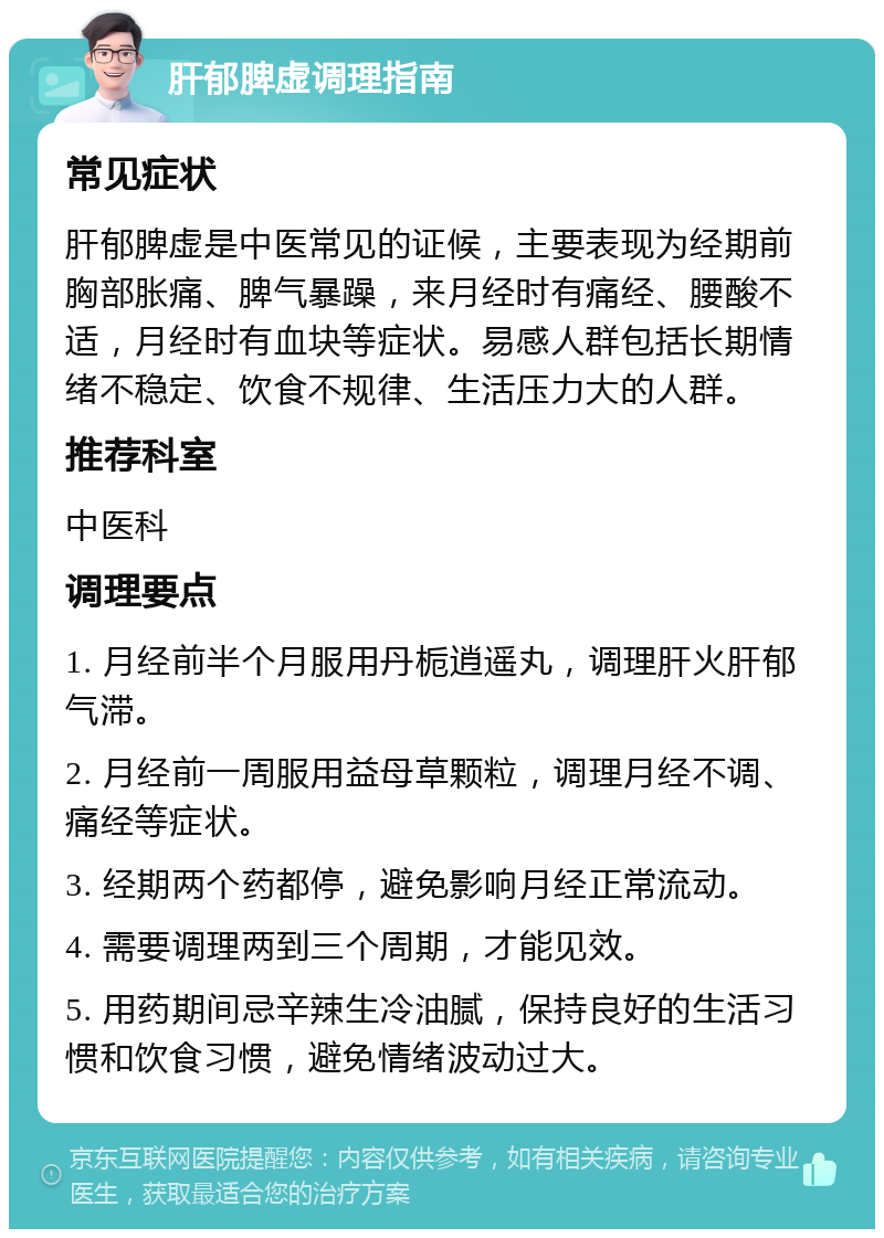 肝郁脾虚调理指南 常见症状 肝郁脾虚是中医常见的证候，主要表现为经期前胸部胀痛、脾气暴躁，来月经时有痛经、腰酸不适，月经时有血块等症状。易感人群包括长期情绪不稳定、饮食不规律、生活压力大的人群。 推荐科室 中医科 调理要点 1. 月经前半个月服用丹栀逍遥丸，调理肝火肝郁气滞。 2. 月经前一周服用益母草颗粒，调理月经不调、痛经等症状。 3. 经期两个药都停，避免影响月经正常流动。 4. 需要调理两到三个周期，才能见效。 5. 用药期间忌辛辣生冷油腻，保持良好的生活习惯和饮食习惯，避免情绪波动过大。