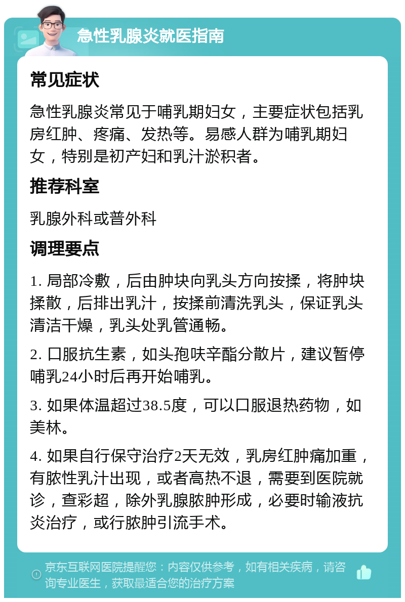 急性乳腺炎就医指南 常见症状 急性乳腺炎常见于哺乳期妇女，主要症状包括乳房红肿、疼痛、发热等。易感人群为哺乳期妇女，特别是初产妇和乳汁淤积者。 推荐科室 乳腺外科或普外科 调理要点 1. 局部冷敷，后由肿块向乳头方向按揉，将肿块揉散，后排出乳汁，按揉前清洗乳头，保证乳头清洁干燥，乳头处乳管通畅。 2. 口服抗生素，如头孢呋辛酯分散片，建议暂停哺乳24小时后再开始哺乳。 3. 如果体温超过38.5度，可以口服退热药物，如美林。 4. 如果自行保守治疗2天无效，乳房红肿痛加重，有脓性乳汁出现，或者高热不退，需要到医院就诊，查彩超，除外乳腺脓肿形成，必要时输液抗炎治疗，或行脓肿引流手术。