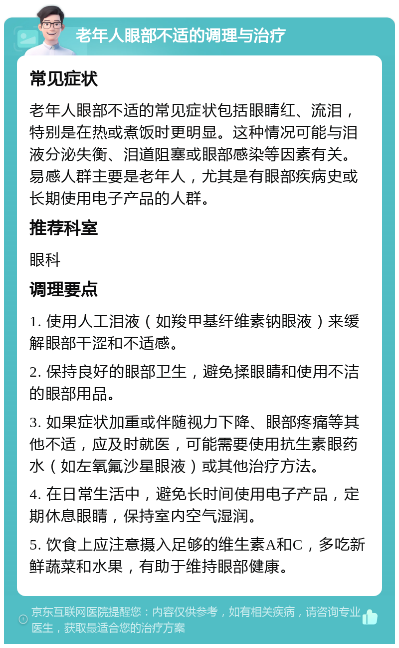 老年人眼部不适的调理与治疗 常见症状 老年人眼部不适的常见症状包括眼睛红、流泪，特别是在热或煮饭时更明显。这种情况可能与泪液分泌失衡、泪道阻塞或眼部感染等因素有关。易感人群主要是老年人，尤其是有眼部疾病史或长期使用电子产品的人群。 推荐科室 眼科 调理要点 1. 使用人工泪液（如羧甲基纤维素钠眼液）来缓解眼部干涩和不适感。 2. 保持良好的眼部卫生，避免揉眼睛和使用不洁的眼部用品。 3. 如果症状加重或伴随视力下降、眼部疼痛等其他不适，应及时就医，可能需要使用抗生素眼药水（如左氧氟沙星眼液）或其他治疗方法。 4. 在日常生活中，避免长时间使用电子产品，定期休息眼睛，保持室内空气湿润。 5. 饮食上应注意摄入足够的维生素A和C，多吃新鲜蔬菜和水果，有助于维持眼部健康。