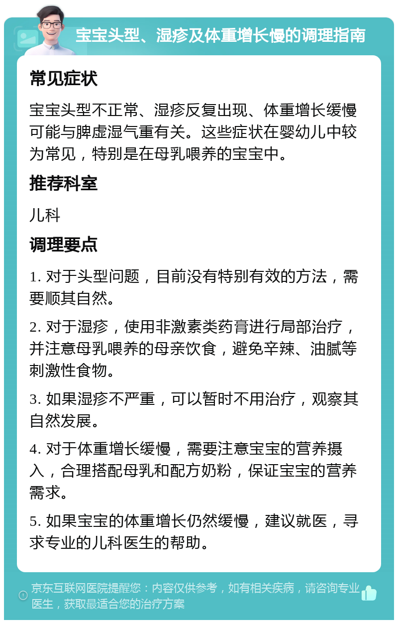 宝宝头型、湿疹及体重增长慢的调理指南 常见症状 宝宝头型不正常、湿疹反复出现、体重增长缓慢可能与脾虚湿气重有关。这些症状在婴幼儿中较为常见，特别是在母乳喂养的宝宝中。 推荐科室 儿科 调理要点 1. 对于头型问题，目前没有特别有效的方法，需要顺其自然。 2. 对于湿疹，使用非激素类药膏进行局部治疗，并注意母乳喂养的母亲饮食，避免辛辣、油腻等刺激性食物。 3. 如果湿疹不严重，可以暂时不用治疗，观察其自然发展。 4. 对于体重增长缓慢，需要注意宝宝的营养摄入，合理搭配母乳和配方奶粉，保证宝宝的营养需求。 5. 如果宝宝的体重增长仍然缓慢，建议就医，寻求专业的儿科医生的帮助。