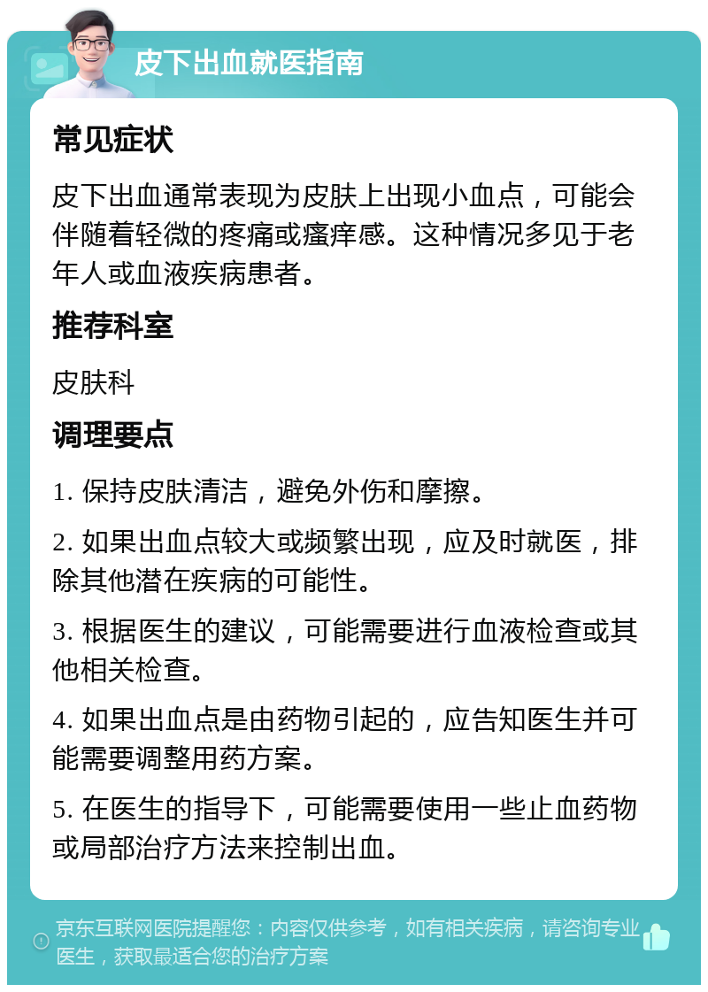 皮下出血就医指南 常见症状 皮下出血通常表现为皮肤上出现小血点，可能会伴随着轻微的疼痛或瘙痒感。这种情况多见于老年人或血液疾病患者。 推荐科室 皮肤科 调理要点 1. 保持皮肤清洁，避免外伤和摩擦。 2. 如果出血点较大或频繁出现，应及时就医，排除其他潜在疾病的可能性。 3. 根据医生的建议，可能需要进行血液检查或其他相关检查。 4. 如果出血点是由药物引起的，应告知医生并可能需要调整用药方案。 5. 在医生的指导下，可能需要使用一些止血药物或局部治疗方法来控制出血。