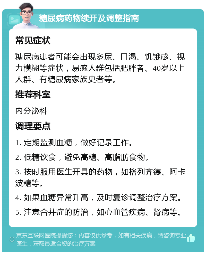 糖尿病药物续开及调整指南 常见症状 糖尿病患者可能会出现多尿、口渴、饥饿感、视力模糊等症状，易感人群包括肥胖者、40岁以上人群、有糖尿病家族史者等。 推荐科室 内分泌科 调理要点 1. 定期监测血糖，做好记录工作。 2. 低糖饮食，避免高糖、高脂肪食物。 3. 按时服用医生开具的药物，如格列齐德、阿卡波糖等。 4. 如果血糖异常升高，及时复诊调整治疗方案。 5. 注意合并症的防治，如心血管疾病、肾病等。