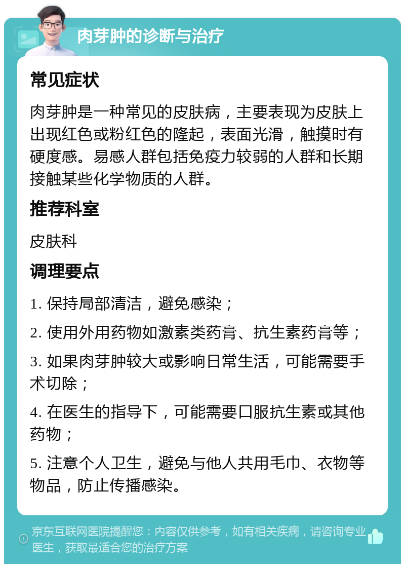 肉芽肿的诊断与治疗 常见症状 肉芽肿是一种常见的皮肤病，主要表现为皮肤上出现红色或粉红色的隆起，表面光滑，触摸时有硬度感。易感人群包括免疫力较弱的人群和长期接触某些化学物质的人群。 推荐科室 皮肤科 调理要点 1. 保持局部清洁，避免感染； 2. 使用外用药物如激素类药膏、抗生素药膏等； 3. 如果肉芽肿较大或影响日常生活，可能需要手术切除； 4. 在医生的指导下，可能需要口服抗生素或其他药物； 5. 注意个人卫生，避免与他人共用毛巾、衣物等物品，防止传播感染。