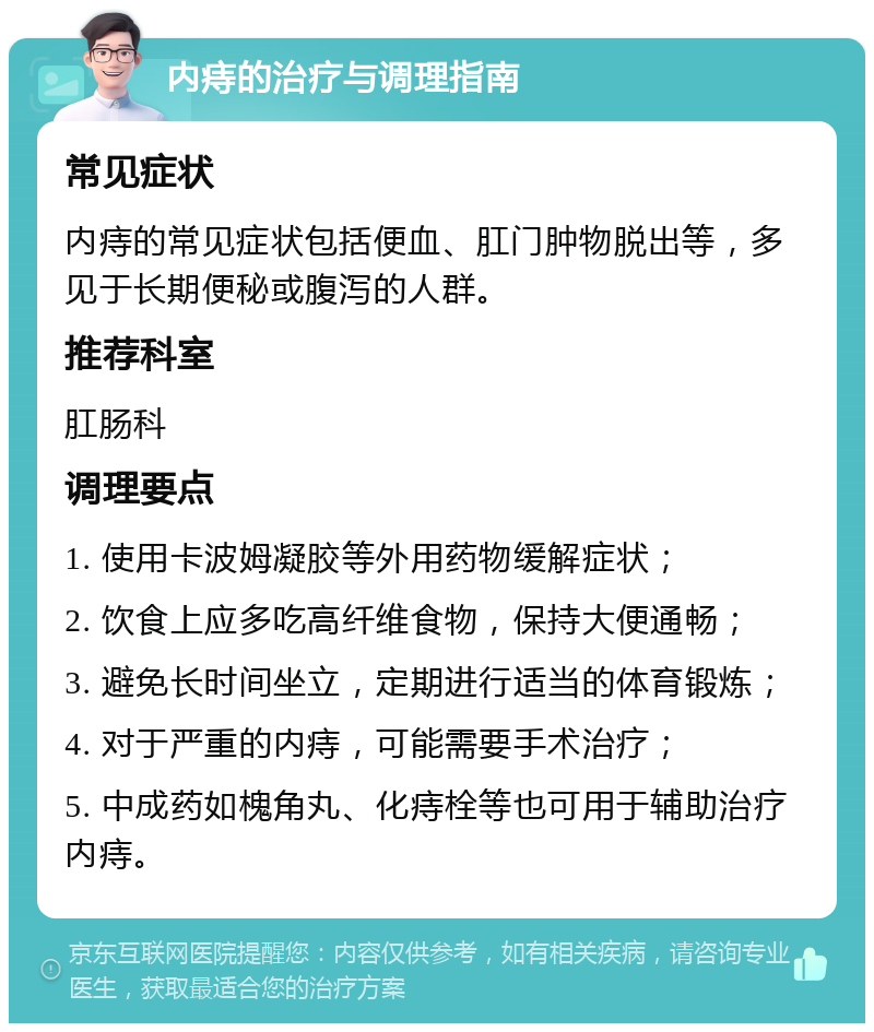 内痔的治疗与调理指南 常见症状 内痔的常见症状包括便血、肛门肿物脱出等，多见于长期便秘或腹泻的人群。 推荐科室 肛肠科 调理要点 1. 使用卡波姆凝胶等外用药物缓解症状； 2. 饮食上应多吃高纤维食物，保持大便通畅； 3. 避免长时间坐立，定期进行适当的体育锻炼； 4. 对于严重的内痔，可能需要手术治疗； 5. 中成药如槐角丸、化痔栓等也可用于辅助治疗内痔。