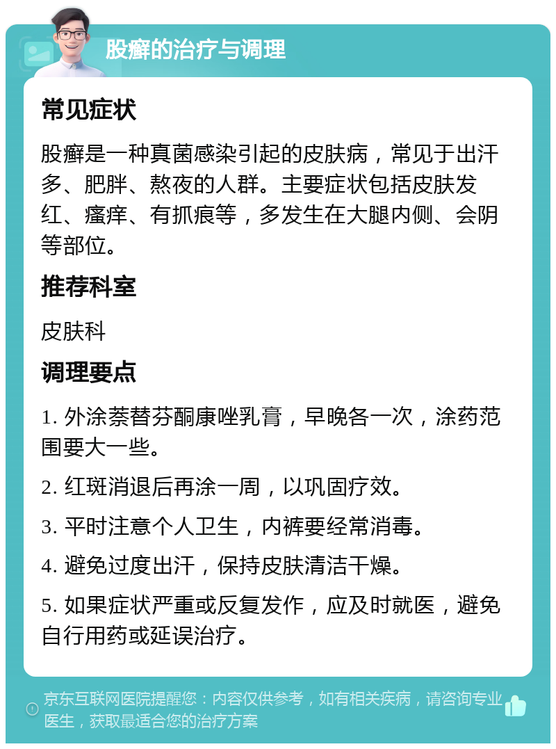 股癣的治疗与调理 常见症状 股癣是一种真菌感染引起的皮肤病，常见于出汗多、肥胖、熬夜的人群。主要症状包括皮肤发红、瘙痒、有抓痕等，多发生在大腿内侧、会阴等部位。 推荐科室 皮肤科 调理要点 1. 外涂萘替芬酮康唑乳膏，早晚各一次，涂药范围要大一些。 2. 红斑消退后再涂一周，以巩固疗效。 3. 平时注意个人卫生，内裤要经常消毒。 4. 避免过度出汗，保持皮肤清洁干燥。 5. 如果症状严重或反复发作，应及时就医，避免自行用药或延误治疗。