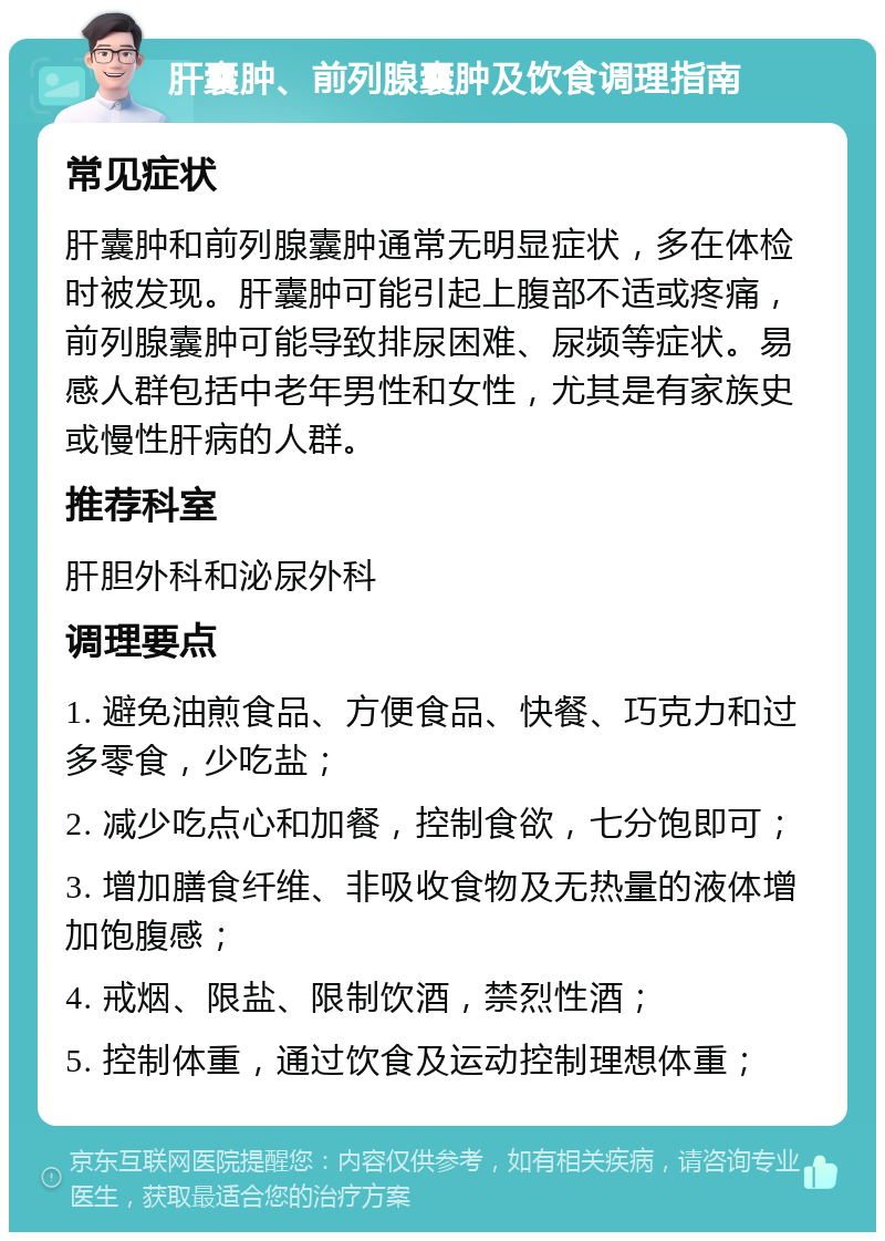 肝囊肿、前列腺囊肿及饮食调理指南 常见症状 肝囊肿和前列腺囊肿通常无明显症状，多在体检时被发现。肝囊肿可能引起上腹部不适或疼痛，前列腺囊肿可能导致排尿困难、尿频等症状。易感人群包括中老年男性和女性，尤其是有家族史或慢性肝病的人群。 推荐科室 肝胆外科和泌尿外科 调理要点 1. 避免油煎食品、方便食品、快餐、巧克力和过多零食，少吃盐； 2. 减少吃点心和加餐，控制食欲，七分饱即可； 3. 增加膳食纤维、非吸收食物及无热量的液体增加饱腹感； 4. 戒烟、限盐、限制饮酒，禁烈性酒； 5. 控制体重，通过饮食及运动控制理想体重；