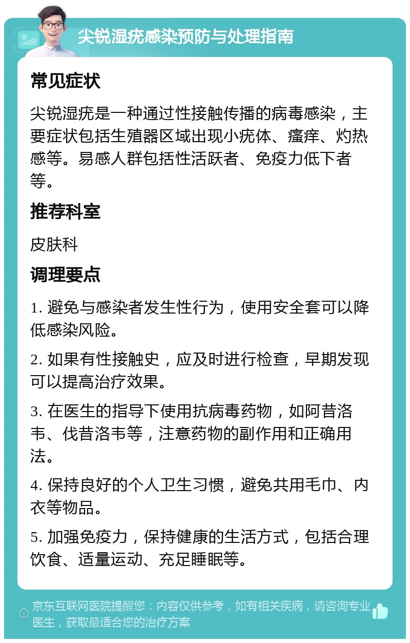 尖锐湿疣感染预防与处理指南 常见症状 尖锐湿疣是一种通过性接触传播的病毒感染，主要症状包括生殖器区域出现小疣体、瘙痒、灼热感等。易感人群包括性活跃者、免疫力低下者等。 推荐科室 皮肤科 调理要点 1. 避免与感染者发生性行为，使用安全套可以降低感染风险。 2. 如果有性接触史，应及时进行检查，早期发现可以提高治疗效果。 3. 在医生的指导下使用抗病毒药物，如阿昔洛韦、伐昔洛韦等，注意药物的副作用和正确用法。 4. 保持良好的个人卫生习惯，避免共用毛巾、内衣等物品。 5. 加强免疫力，保持健康的生活方式，包括合理饮食、适量运动、充足睡眠等。