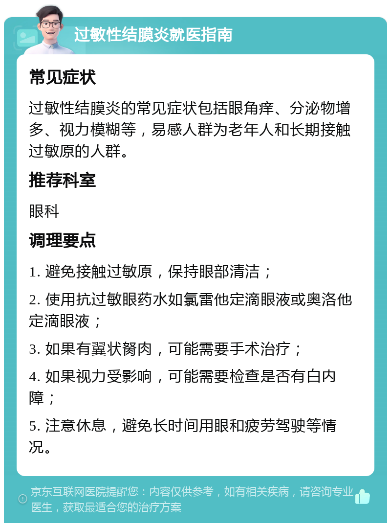 过敏性结膜炎就医指南 常见症状 过敏性结膜炎的常见症状包括眼角痒、分泌物增多、视力模糊等，易感人群为老年人和长期接触过敏原的人群。 推荐科室 眼科 调理要点 1. 避免接触过敏原，保持眼部清洁； 2. 使用抗过敏眼药水如氯雷他定滴眼液或奥洛他定滴眼液； 3. 如果有翼状胬肉，可能需要手术治疗； 4. 如果视力受影响，可能需要检查是否有白内障； 5. 注意休息，避免长时间用眼和疲劳驾驶等情况。