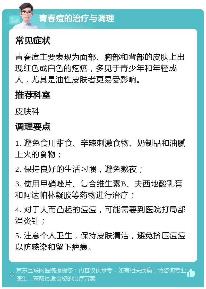 青春痘的治疗与调理 常见症状 青春痘主要表现为面部、胸部和背部的皮肤上出现红色或白色的疙瘩，多见于青少年和年轻成人，尤其是油性皮肤者更易受影响。 推荐科室 皮肤科 调理要点 1. 避免食用甜食、辛辣刺激食物、奶制品和油腻上火的食物； 2. 保持良好的生活习惯，避免熬夜； 3. 使用甲硝唑片、复合维生素B、夫西地酸乳膏和阿达帕林凝胶等药物进行治疗； 4. 对于大而凸起的痘痘，可能需要到医院打局部消炎针； 5. 注意个人卫生，保持皮肤清洁，避免挤压痘痘以防感染和留下疤痕。