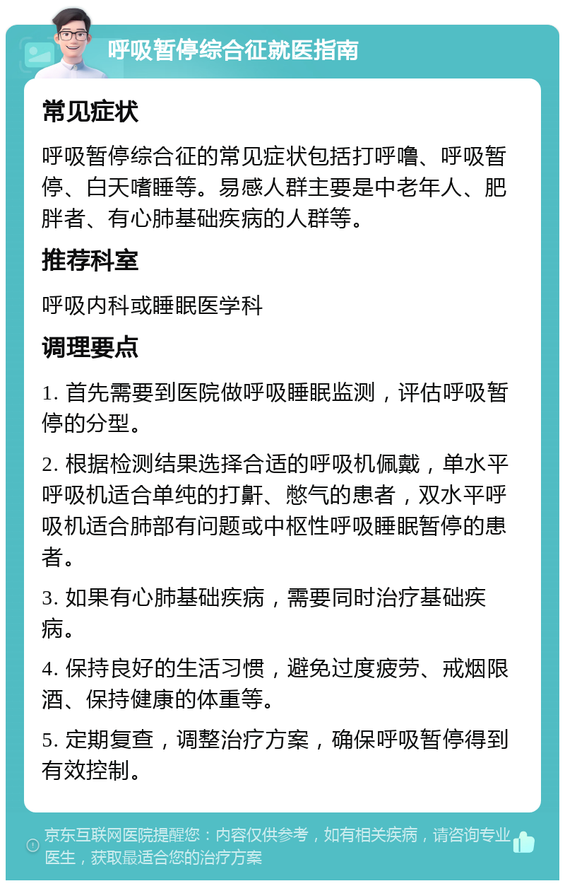 呼吸暂停综合征就医指南 常见症状 呼吸暂停综合征的常见症状包括打呼噜、呼吸暂停、白天嗜睡等。易感人群主要是中老年人、肥胖者、有心肺基础疾病的人群等。 推荐科室 呼吸内科或睡眠医学科 调理要点 1. 首先需要到医院做呼吸睡眠监测，评估呼吸暂停的分型。 2. 根据检测结果选择合适的呼吸机佩戴，单水平呼吸机适合单纯的打鼾、憋气的患者，双水平呼吸机适合肺部有问题或中枢性呼吸睡眠暂停的患者。 3. 如果有心肺基础疾病，需要同时治疗基础疾病。 4. 保持良好的生活习惯，避免过度疲劳、戒烟限酒、保持健康的体重等。 5. 定期复查，调整治疗方案，确保呼吸暂停得到有效控制。