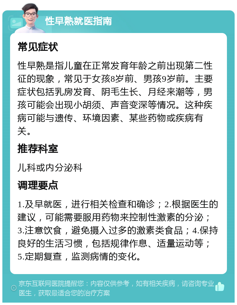 性早熟就医指南 常见症状 性早熟是指儿童在正常发育年龄之前出现第二性征的现象，常见于女孩8岁前、男孩9岁前。主要症状包括乳房发育、阴毛生长、月经来潮等，男孩可能会出现小胡须、声音变深等情况。这种疾病可能与遗传、环境因素、某些药物或疾病有关。 推荐科室 儿科或内分泌科 调理要点 1.及早就医，进行相关检查和确诊；2.根据医生的建议，可能需要服用药物来控制性激素的分泌；3.注意饮食，避免摄入过多的激素类食品；4.保持良好的生活习惯，包括规律作息、适量运动等；5.定期复查，监测病情的变化。