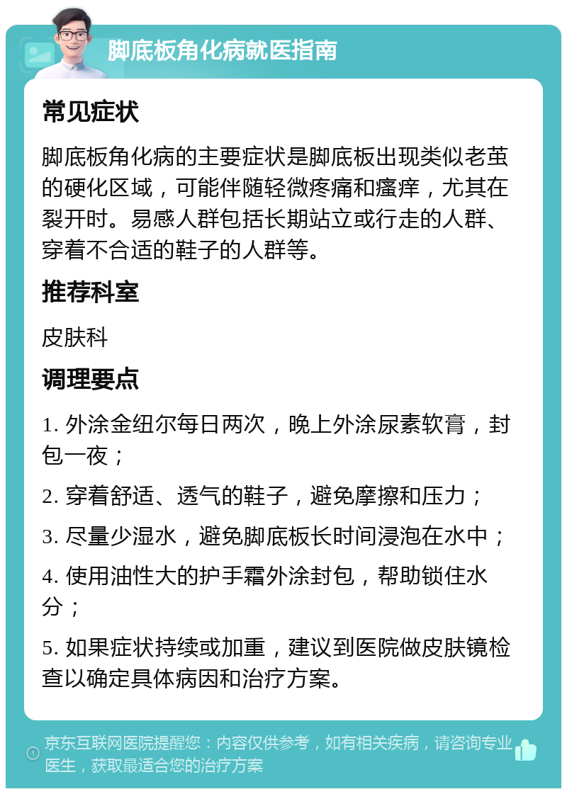 脚底板角化病就医指南 常见症状 脚底板角化病的主要症状是脚底板出现类似老茧的硬化区域，可能伴随轻微疼痛和瘙痒，尤其在裂开时。易感人群包括长期站立或行走的人群、穿着不合适的鞋子的人群等。 推荐科室 皮肤科 调理要点 1. 外涂金纽尔每日两次，晚上外涂尿素软膏，封包一夜； 2. 穿着舒适、透气的鞋子，避免摩擦和压力； 3. 尽量少湿水，避免脚底板长时间浸泡在水中； 4. 使用油性大的护手霜外涂封包，帮助锁住水分； 5. 如果症状持续或加重，建议到医院做皮肤镜检查以确定具体病因和治疗方案。