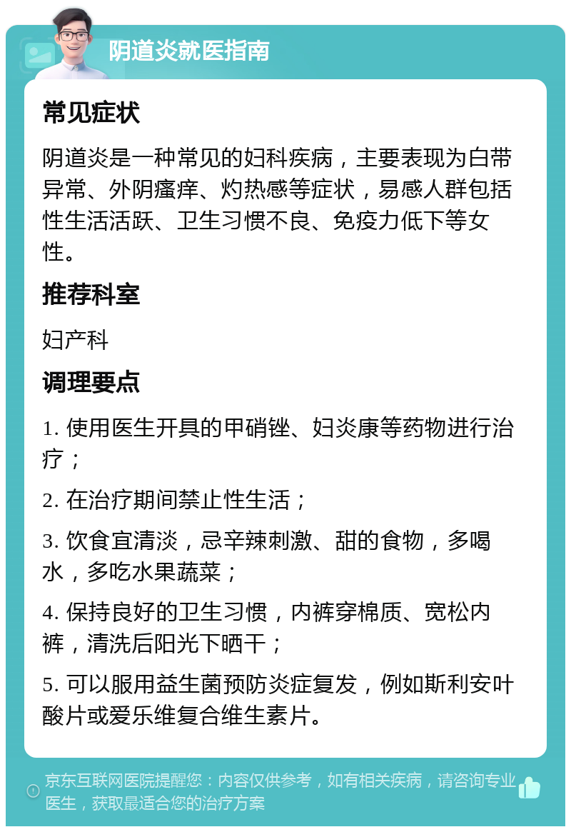 阴道炎就医指南 常见症状 阴道炎是一种常见的妇科疾病，主要表现为白带异常、外阴瘙痒、灼热感等症状，易感人群包括性生活活跃、卫生习惯不良、免疫力低下等女性。 推荐科室 妇产科 调理要点 1. 使用医生开具的甲硝锉、妇炎康等药物进行治疗； 2. 在治疗期间禁止性生活； 3. 饮食宜清淡，忌辛辣刺激、甜的食物，多喝水，多吃水果蔬菜； 4. 保持良好的卫生习惯，内裤穿棉质、宽松内裤，清洗后阳光下晒干； 5. 可以服用益生菌预防炎症复发，例如斯利安叶酸片或爱乐维复合维生素片。