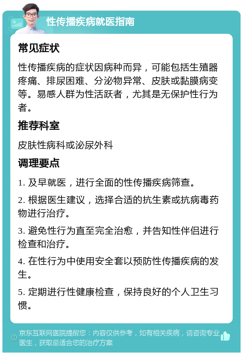 性传播疾病就医指南 常见症状 性传播疾病的症状因病种而异，可能包括生殖器疼痛、排尿困难、分泌物异常、皮肤或黏膜病变等。易感人群为性活跃者，尤其是无保护性行为者。 推荐科室 皮肤性病科或泌尿外科 调理要点 1. 及早就医，进行全面的性传播疾病筛查。 2. 根据医生建议，选择合适的抗生素或抗病毒药物进行治疗。 3. 避免性行为直至完全治愈，并告知性伴侣进行检查和治疗。 4. 在性行为中使用安全套以预防性传播疾病的发生。 5. 定期进行性健康检查，保持良好的个人卫生习惯。