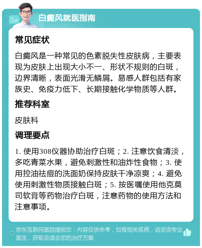 白癜风就医指南 常见症状 白癜风是一种常见的色素脱失性皮肤病，主要表现为皮肤上出现大小不一、形状不规则的白斑，边界清晰，表面光滑无鳞屑。易感人群包括有家族史、免疫力低下、长期接触化学物质等人群。 推荐科室 皮肤科 调理要点 1. 使用308仪器协助治疗白斑；2. 注意饮食清淡，多吃青菜水果，避免刺激性和油炸性食物；3. 使用控油祛痘的洗面奶保持皮肤干净凉爽；4. 避免使用刺激性物质接触白斑；5. 按医嘱使用他克莫司软膏等药物治疗白斑，注意药物的使用方法和注意事项。