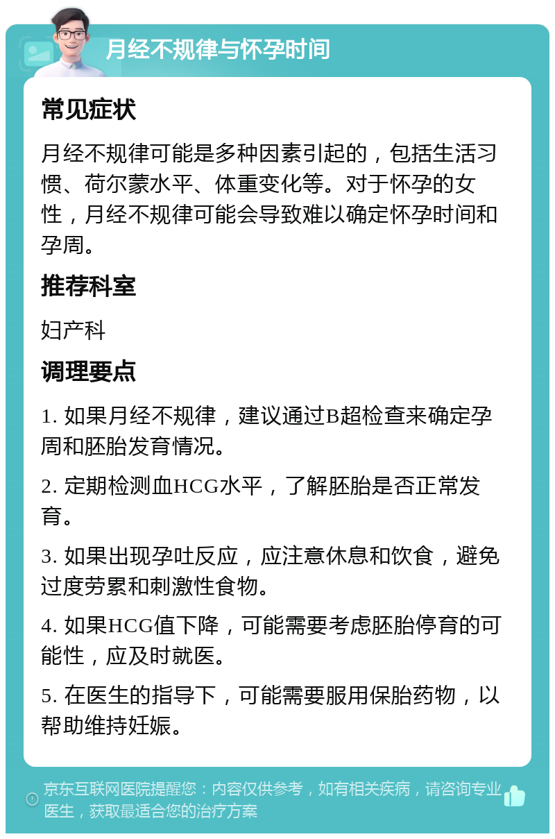 月经不规律与怀孕时间 常见症状 月经不规律可能是多种因素引起的，包括生活习惯、荷尔蒙水平、体重变化等。对于怀孕的女性，月经不规律可能会导致难以确定怀孕时间和孕周。 推荐科室 妇产科 调理要点 1. 如果月经不规律，建议通过B超检查来确定孕周和胚胎发育情况。 2. 定期检测血HCG水平，了解胚胎是否正常发育。 3. 如果出现孕吐反应，应注意休息和饮食，避免过度劳累和刺激性食物。 4. 如果HCG值下降，可能需要考虑胚胎停育的可能性，应及时就医。 5. 在医生的指导下，可能需要服用保胎药物，以帮助维持妊娠。