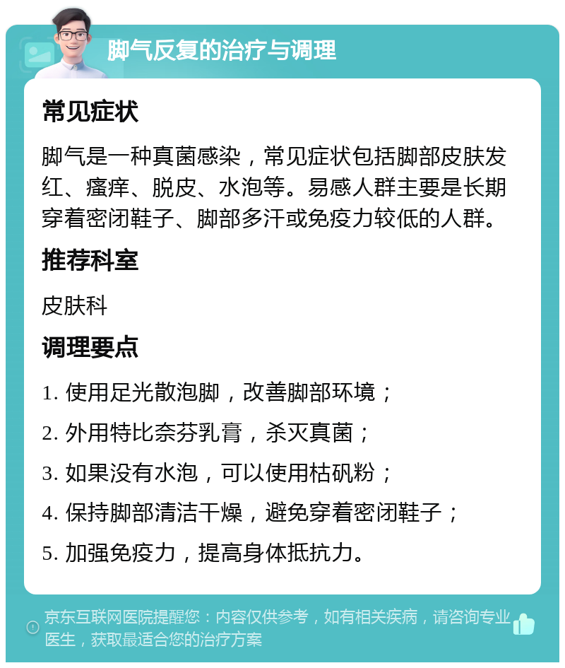 脚气反复的治疗与调理 常见症状 脚气是一种真菌感染，常见症状包括脚部皮肤发红、瘙痒、脱皮、水泡等。易感人群主要是长期穿着密闭鞋子、脚部多汗或免疫力较低的人群。 推荐科室 皮肤科 调理要点 1. 使用足光散泡脚，改善脚部环境； 2. 外用特比奈芬乳膏，杀灭真菌； 3. 如果没有水泡，可以使用枯矾粉； 4. 保持脚部清洁干燥，避免穿着密闭鞋子； 5. 加强免疫力，提高身体抵抗力。