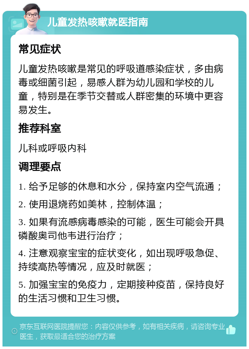 儿童发热咳嗽就医指南 常见症状 儿童发热咳嗽是常见的呼吸道感染症状，多由病毒或细菌引起，易感人群为幼儿园和学校的儿童，特别是在季节交替或人群密集的环境中更容易发生。 推荐科室 儿科或呼吸内科 调理要点 1. 给予足够的休息和水分，保持室内空气流通； 2. 使用退烧药如美林，控制体温； 3. 如果有流感病毒感染的可能，医生可能会开具磷酸奥司他韦进行治疗； 4. 注意观察宝宝的症状变化，如出现呼吸急促、持续高热等情况，应及时就医； 5. 加强宝宝的免疫力，定期接种疫苗，保持良好的生活习惯和卫生习惯。