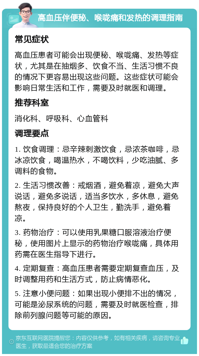 高血压伴便秘、喉咙痛和发热的调理指南 常见症状 高血压患者可能会出现便秘、喉咙痛、发热等症状，尤其是在抽烟多、饮食不当、生活习惯不良的情况下更容易出现这些问题。这些症状可能会影响日常生活和工作，需要及时就医和调理。 推荐科室 消化科、呼吸科、心血管科 调理要点 1. 饮食调理：忌辛辣刺激饮食，忌浓茶咖啡，忌冰凉饮食，喝温热水，不喝饮料，少吃油腻、多调料的食物。 2. 生活习惯改善：戒烟酒，避免着凉，避免大声说话，避免多说话，适当多饮水，多休息，避免熬夜，保持良好的个人卫生，勤洗手，避免着凉。 3. 药物治疗：可以使用乳果糖口服溶液治疗便秘，使用图片上显示的药物治疗喉咙痛，具体用药需在医生指导下进行。 4. 定期复查：高血压患者需要定期复查血压，及时调整用药和生活方式，防止病情恶化。 5. 注意小便问题：如果出现小便排不出的情况，可能是泌尿系统的问题，需要及时就医检查，排除前列腺问题等可能的原因。