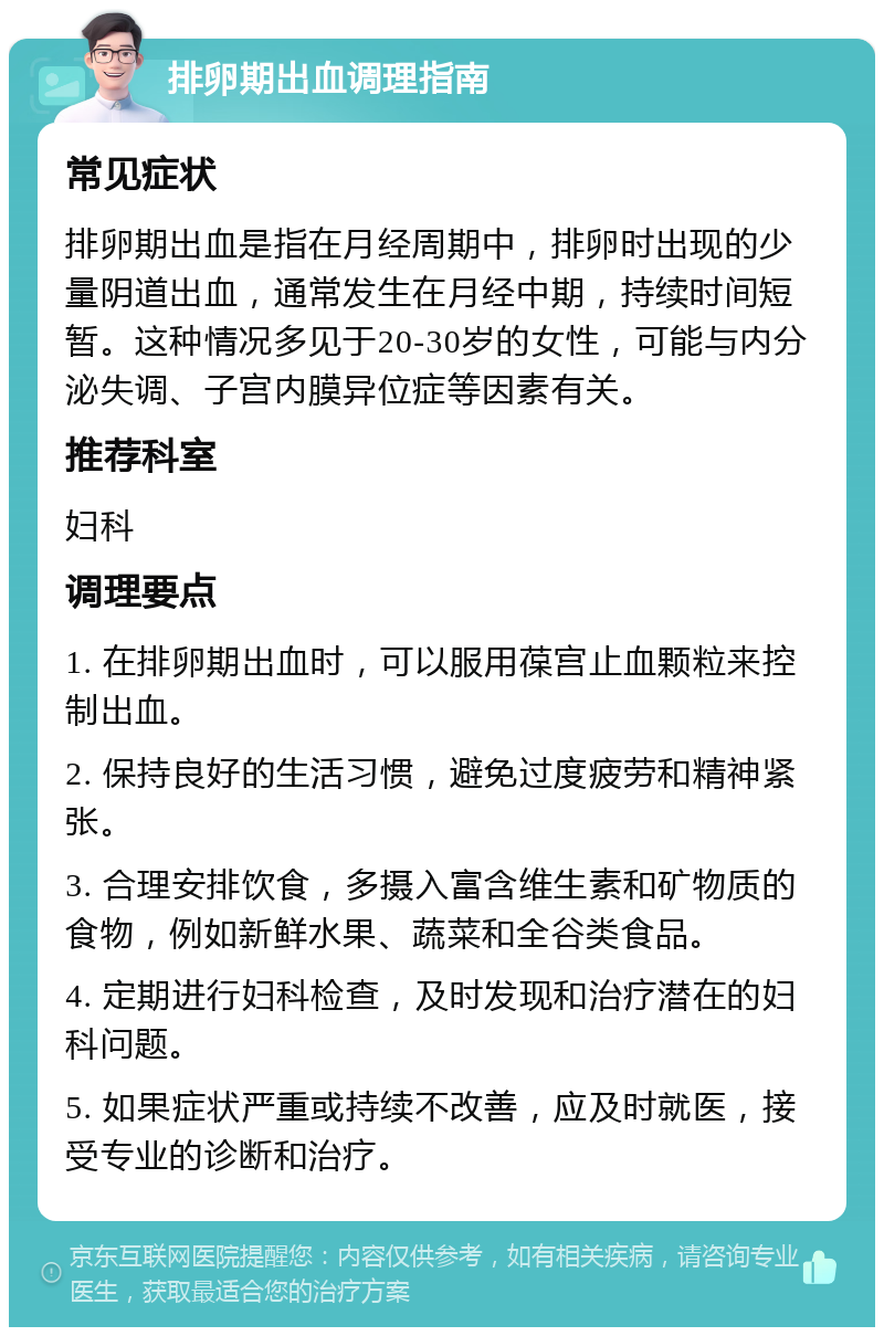 排卵期出血调理指南 常见症状 排卵期出血是指在月经周期中，排卵时出现的少量阴道出血，通常发生在月经中期，持续时间短暂。这种情况多见于20-30岁的女性，可能与内分泌失调、子宫内膜异位症等因素有关。 推荐科室 妇科 调理要点 1. 在排卵期出血时，可以服用葆宫止血颗粒来控制出血。 2. 保持良好的生活习惯，避免过度疲劳和精神紧张。 3. 合理安排饮食，多摄入富含维生素和矿物质的食物，例如新鲜水果、蔬菜和全谷类食品。 4. 定期进行妇科检查，及时发现和治疗潜在的妇科问题。 5. 如果症状严重或持续不改善，应及时就医，接受专业的诊断和治疗。