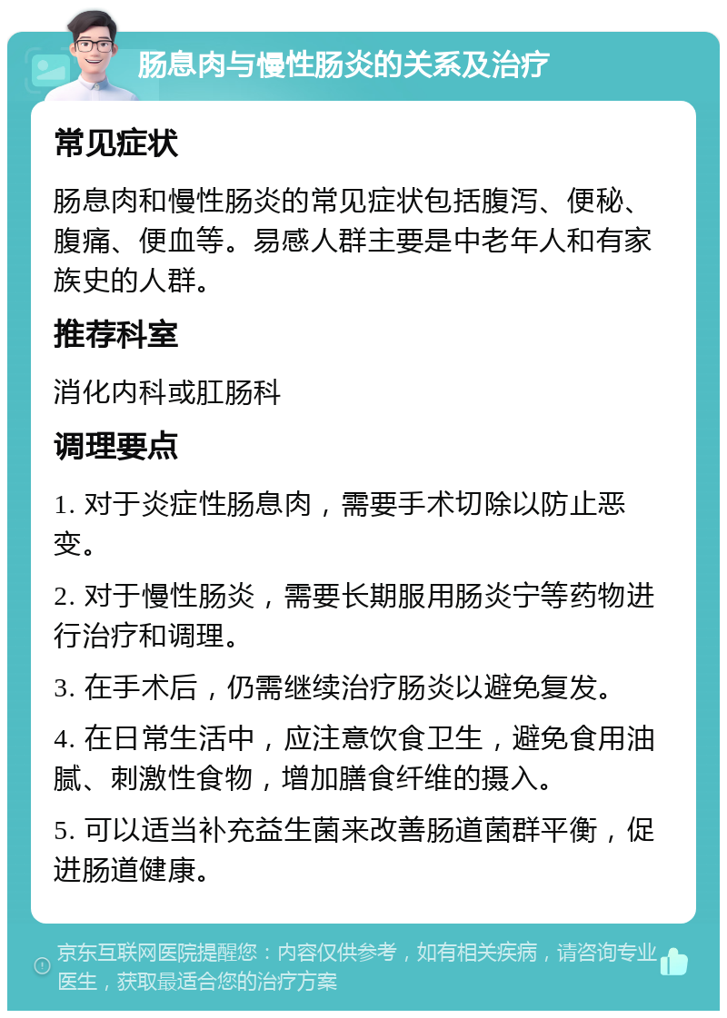 肠息肉与慢性肠炎的关系及治疗 常见症状 肠息肉和慢性肠炎的常见症状包括腹泻、便秘、腹痛、便血等。易感人群主要是中老年人和有家族史的人群。 推荐科室 消化内科或肛肠科 调理要点 1. 对于炎症性肠息肉，需要手术切除以防止恶变。 2. 对于慢性肠炎，需要长期服用肠炎宁等药物进行治疗和调理。 3. 在手术后，仍需继续治疗肠炎以避免复发。 4. 在日常生活中，应注意饮食卫生，避免食用油腻、刺激性食物，增加膳食纤维的摄入。 5. 可以适当补充益生菌来改善肠道菌群平衡，促进肠道健康。