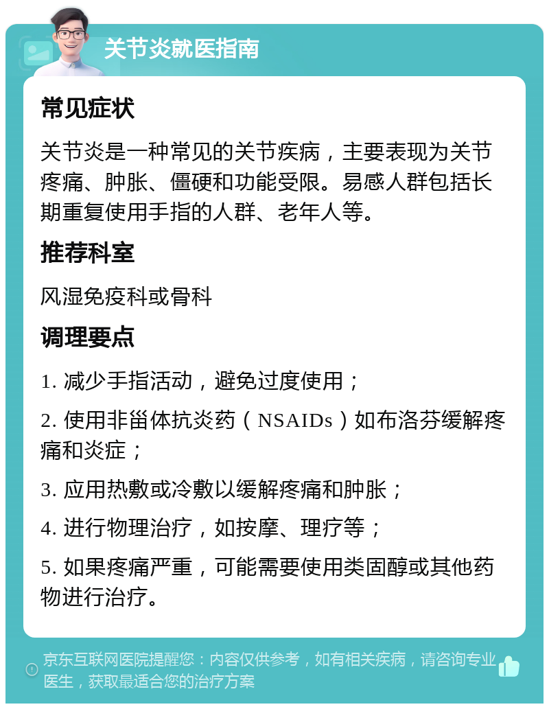 关节炎就医指南 常见症状 关节炎是一种常见的关节疾病，主要表现为关节疼痛、肿胀、僵硬和功能受限。易感人群包括长期重复使用手指的人群、老年人等。 推荐科室 风湿免疫科或骨科 调理要点 1. 减少手指活动，避免过度使用； 2. 使用非甾体抗炎药（NSAIDs）如布洛芬缓解疼痛和炎症； 3. 应用热敷或冷敷以缓解疼痛和肿胀； 4. 进行物理治疗，如按摩、理疗等； 5. 如果疼痛严重，可能需要使用类固醇或其他药物进行治疗。