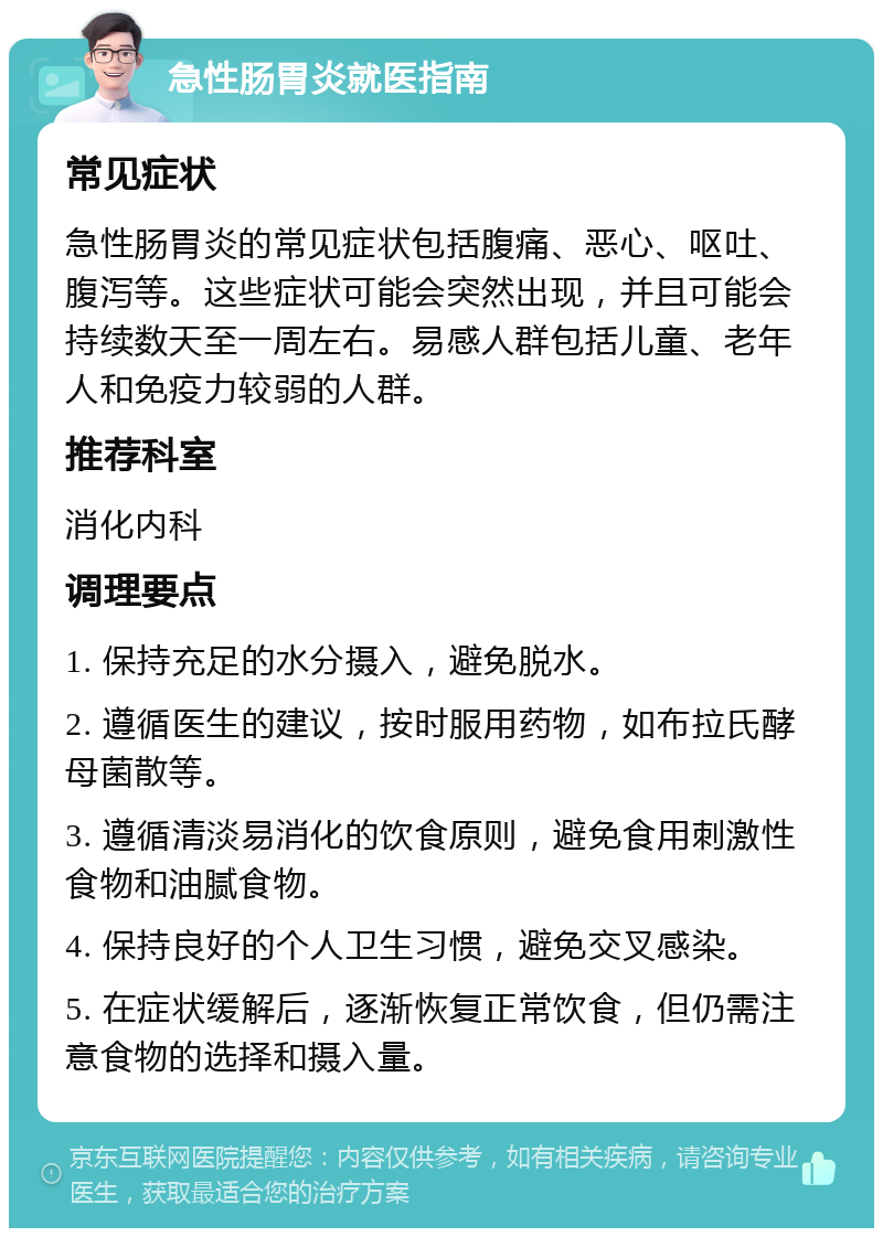 急性肠胃炎就医指南 常见症状 急性肠胃炎的常见症状包括腹痛、恶心、呕吐、腹泻等。这些症状可能会突然出现，并且可能会持续数天至一周左右。易感人群包括儿童、老年人和免疫力较弱的人群。 推荐科室 消化内科 调理要点 1. 保持充足的水分摄入，避免脱水。 2. 遵循医生的建议，按时服用药物，如布拉氏酵母菌散等。 3. 遵循清淡易消化的饮食原则，避免食用刺激性食物和油腻食物。 4. 保持良好的个人卫生习惯，避免交叉感染。 5. 在症状缓解后，逐渐恢复正常饮食，但仍需注意食物的选择和摄入量。