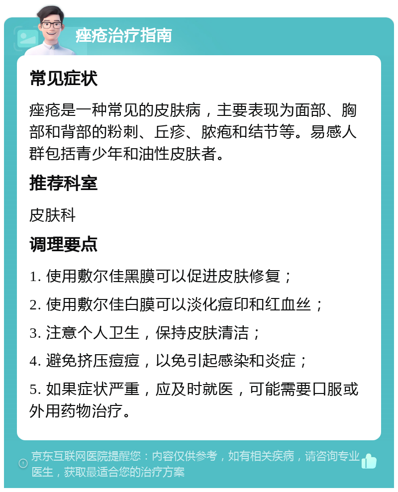 痤疮治疗指南 常见症状 痤疮是一种常见的皮肤病，主要表现为面部、胸部和背部的粉刺、丘疹、脓疱和结节等。易感人群包括青少年和油性皮肤者。 推荐科室 皮肤科 调理要点 1. 使用敷尔佳黑膜可以促进皮肤修复； 2. 使用敷尔佳白膜可以淡化痘印和红血丝； 3. 注意个人卫生，保持皮肤清洁； 4. 避免挤压痘痘，以免引起感染和炎症； 5. 如果症状严重，应及时就医，可能需要口服或外用药物治疗。