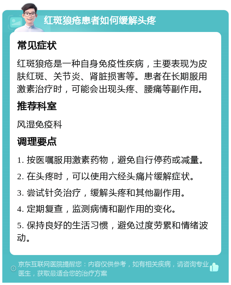 红斑狼疮患者如何缓解头疼 常见症状 红斑狼疮是一种自身免疫性疾病，主要表现为皮肤红斑、关节炎、肾脏损害等。患者在长期服用激素治疗时，可能会出现头疼、腰痛等副作用。 推荐科室 风湿免疫科 调理要点 1. 按医嘱服用激素药物，避免自行停药或减量。 2. 在头疼时，可以使用六经头痛片缓解症状。 3. 尝试针灸治疗，缓解头疼和其他副作用。 4. 定期复查，监测病情和副作用的变化。 5. 保持良好的生活习惯，避免过度劳累和情绪波动。