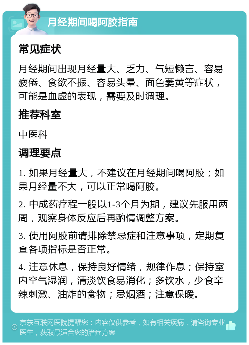 月经期间喝阿胶指南 常见症状 月经期间出现月经量大、乏力、气短懒言、容易疲倦、食欲不振、容易头晕、面色萎黄等症状，可能是血虚的表现，需要及时调理。 推荐科室 中医科 调理要点 1. 如果月经量大，不建议在月经期间喝阿胶；如果月经量不大，可以正常喝阿胶。 2. 中成药疗程一般以1-3个月为期，建议先服用两周，观察身体反应后再酌情调整方案。 3. 使用阿胶前请排除禁忌症和注意事项，定期复查各项指标是否正常。 4. 注意休息，保持良好情绪，规律作息；保持室内空气湿润，清淡饮食易消化；多饮水，少食辛辣刺激、油炸的食物；忌烟酒；注意保暖。