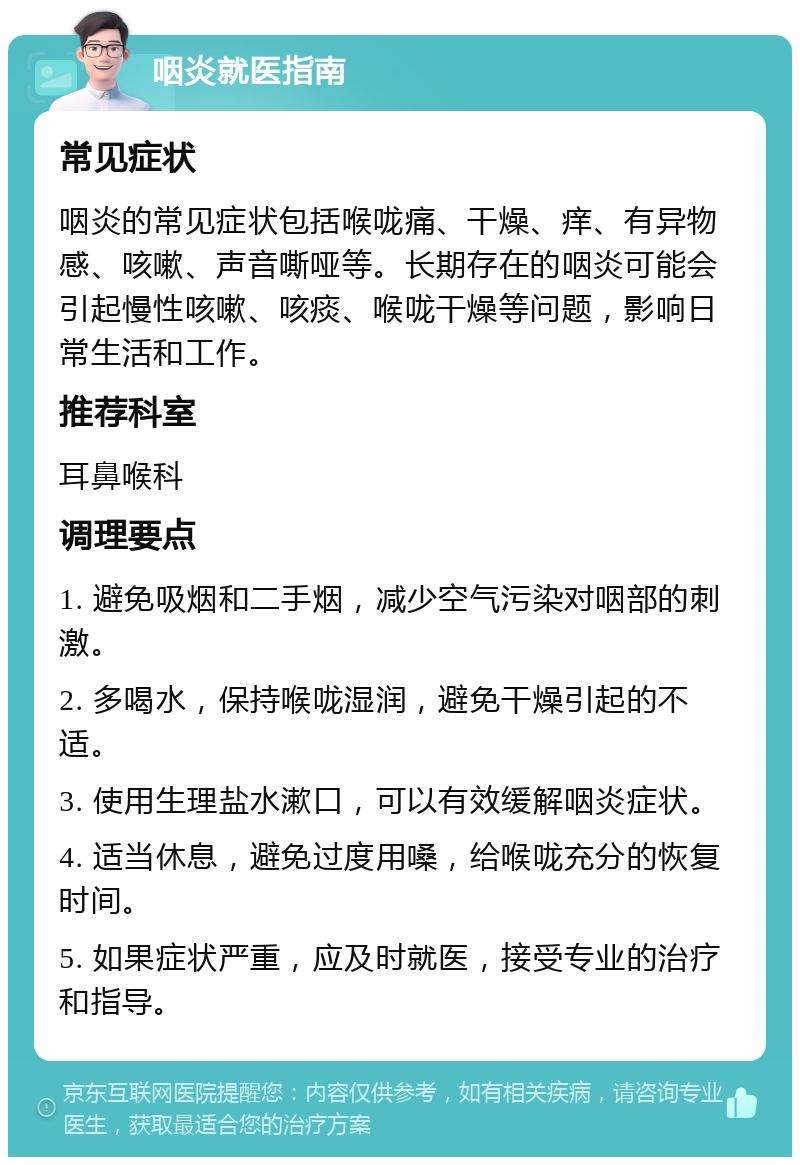 咽炎就医指南 常见症状 咽炎的常见症状包括喉咙痛、干燥、痒、有异物感、咳嗽、声音嘶哑等。长期存在的咽炎可能会引起慢性咳嗽、咳痰、喉咙干燥等问题，影响日常生活和工作。 推荐科室 耳鼻喉科 调理要点 1. 避免吸烟和二手烟，减少空气污染对咽部的刺激。 2. 多喝水，保持喉咙湿润，避免干燥引起的不适。 3. 使用生理盐水漱口，可以有效缓解咽炎症状。 4. 适当休息，避免过度用嗓，给喉咙充分的恢复时间。 5. 如果症状严重，应及时就医，接受专业的治疗和指导。