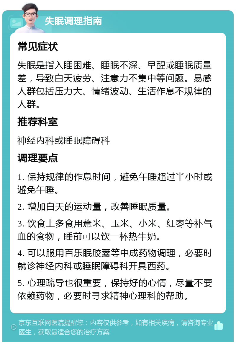 失眠调理指南 常见症状 失眠是指入睡困难、睡眠不深、早醒或睡眠质量差，导致白天疲劳、注意力不集中等问题。易感人群包括压力大、情绪波动、生活作息不规律的人群。 推荐科室 神经内科或睡眠障碍科 调理要点 1. 保持规律的作息时间，避免午睡超过半小时或避免午睡。 2. 增加白天的运动量，改善睡眠质量。 3. 饮食上多食用薏米、玉米、小米、红枣等补气血的食物，睡前可以饮一杯热牛奶。 4. 可以服用百乐眠胶囊等中成药物调理，必要时就诊神经内科或睡眠障碍科开具西药。 5. 心理疏导也很重要，保持好的心情，尽量不要依赖药物，必要时寻求精神心理科的帮助。