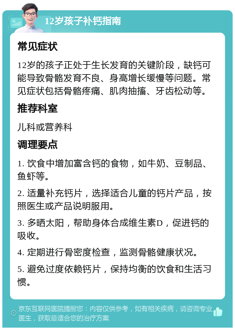 12岁孩子补钙指南 常见症状 12岁的孩子正处于生长发育的关键阶段，缺钙可能导致骨骼发育不良、身高增长缓慢等问题。常见症状包括骨骼疼痛、肌肉抽搐、牙齿松动等。 推荐科室 儿科或营养科 调理要点 1. 饮食中增加富含钙的食物，如牛奶、豆制品、鱼虾等。 2. 适量补充钙片，选择适合儿童的钙片产品，按照医生或产品说明服用。 3. 多晒太阳，帮助身体合成维生素D，促进钙的吸收。 4. 定期进行骨密度检查，监测骨骼健康状况。 5. 避免过度依赖钙片，保持均衡的饮食和生活习惯。