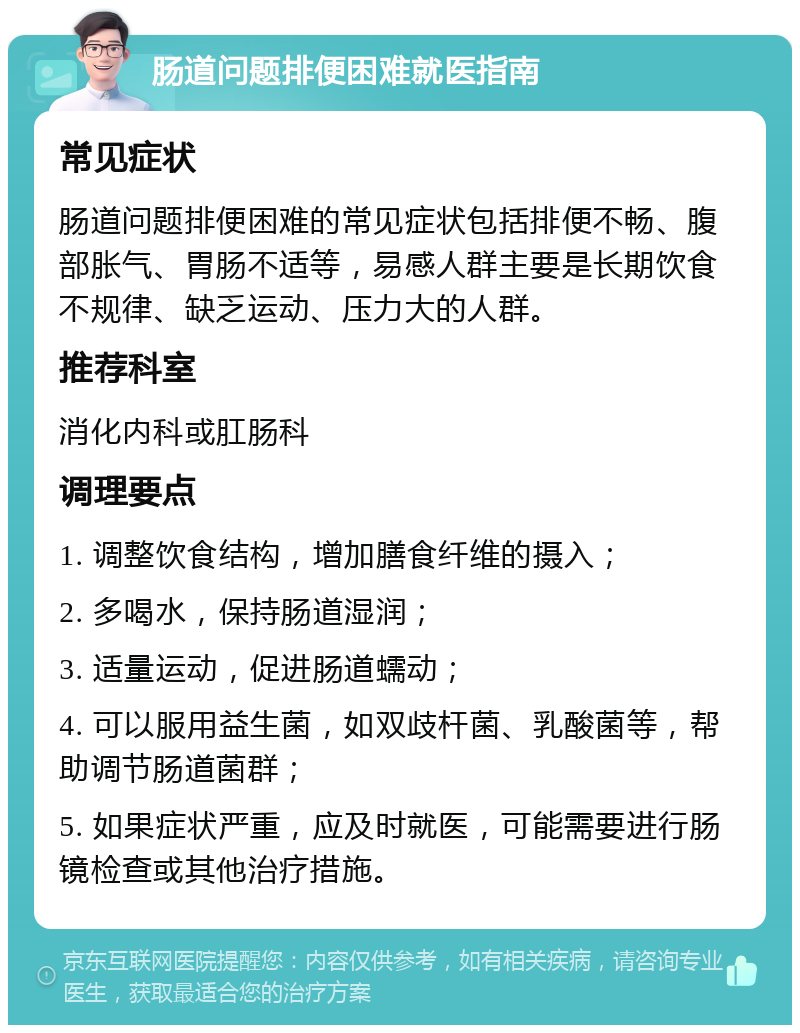 肠道问题排便困难就医指南 常见症状 肠道问题排便困难的常见症状包括排便不畅、腹部胀气、胃肠不适等，易感人群主要是长期饮食不规律、缺乏运动、压力大的人群。 推荐科室 消化内科或肛肠科 调理要点 1. 调整饮食结构，增加膳食纤维的摄入； 2. 多喝水，保持肠道湿润； 3. 适量运动，促进肠道蠕动； 4. 可以服用益生菌，如双歧杆菌、乳酸菌等，帮助调节肠道菌群； 5. 如果症状严重，应及时就医，可能需要进行肠镜检查或其他治疗措施。