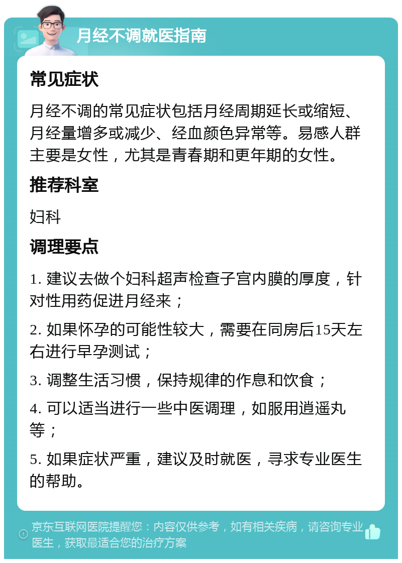 月经不调就医指南 常见症状 月经不调的常见症状包括月经周期延长或缩短、月经量增多或减少、经血颜色异常等。易感人群主要是女性，尤其是青春期和更年期的女性。 推荐科室 妇科 调理要点 1. 建议去做个妇科超声检查子宫内膜的厚度，针对性用药促进月经来； 2. 如果怀孕的可能性较大，需要在同房后15天左右进行早孕测试； 3. 调整生活习惯，保持规律的作息和饮食； 4. 可以适当进行一些中医调理，如服用逍遥丸等； 5. 如果症状严重，建议及时就医，寻求专业医生的帮助。