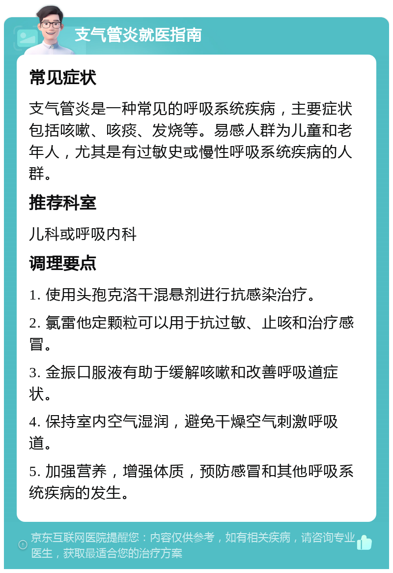 支气管炎就医指南 常见症状 支气管炎是一种常见的呼吸系统疾病，主要症状包括咳嗽、咳痰、发烧等。易感人群为儿童和老年人，尤其是有过敏史或慢性呼吸系统疾病的人群。 推荐科室 儿科或呼吸内科 调理要点 1. 使用头孢克洛干混悬剂进行抗感染治疗。 2. 氯雷他定颗粒可以用于抗过敏、止咳和治疗感冒。 3. 金振口服液有助于缓解咳嗽和改善呼吸道症状。 4. 保持室内空气湿润，避免干燥空气刺激呼吸道。 5. 加强营养，增强体质，预防感冒和其他呼吸系统疾病的发生。