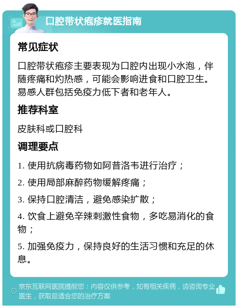 口腔带状疱疹就医指南 常见症状 口腔带状疱疹主要表现为口腔内出现小水泡，伴随疼痛和灼热感，可能会影响进食和口腔卫生。易感人群包括免疫力低下者和老年人。 推荐科室 皮肤科或口腔科 调理要点 1. 使用抗病毒药物如阿昔洛韦进行治疗； 2. 使用局部麻醉药物缓解疼痛； 3. 保持口腔清洁，避免感染扩散； 4. 饮食上避免辛辣刺激性食物，多吃易消化的食物； 5. 加强免疫力，保持良好的生活习惯和充足的休息。