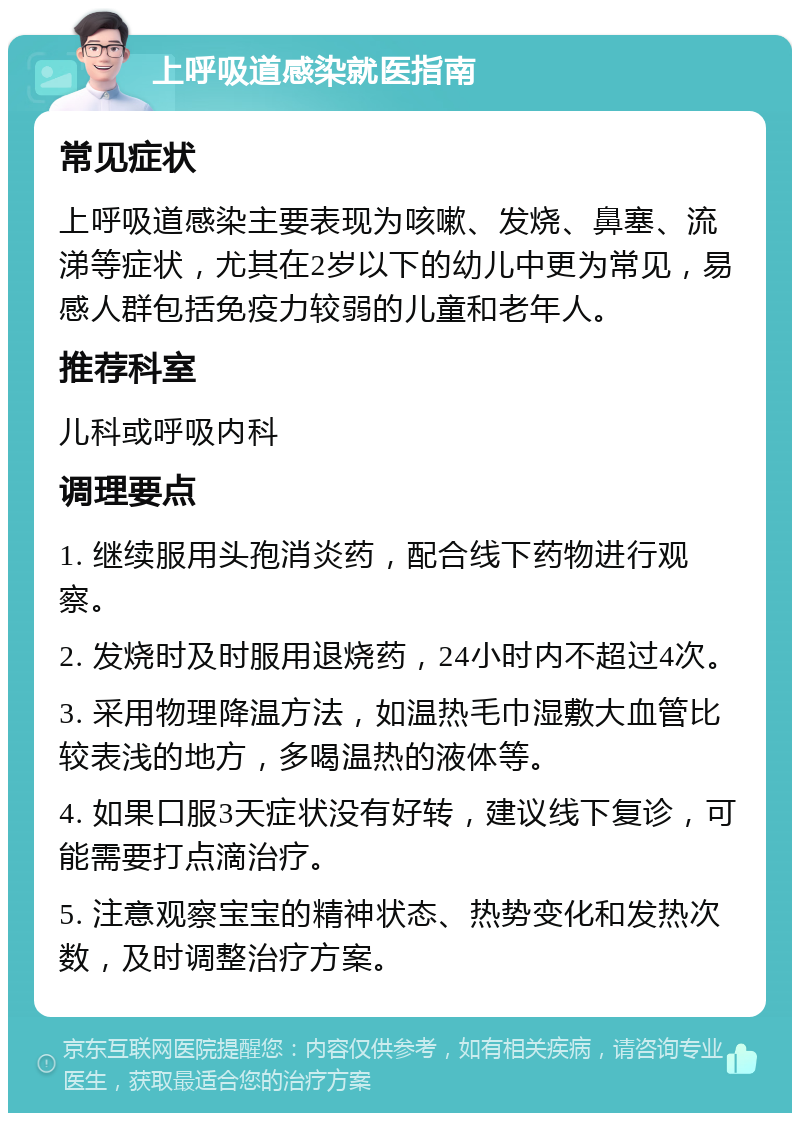 上呼吸道感染就医指南 常见症状 上呼吸道感染主要表现为咳嗽、发烧、鼻塞、流涕等症状，尤其在2岁以下的幼儿中更为常见，易感人群包括免疫力较弱的儿童和老年人。 推荐科室 儿科或呼吸内科 调理要点 1. 继续服用头孢消炎药，配合线下药物进行观察。 2. 发烧时及时服用退烧药，24小时内不超过4次。 3. 采用物理降温方法，如温热毛巾湿敷大血管比较表浅的地方，多喝温热的液体等。 4. 如果口服3天症状没有好转，建议线下复诊，可能需要打点滴治疗。 5. 注意观察宝宝的精神状态、热势变化和发热次数，及时调整治疗方案。