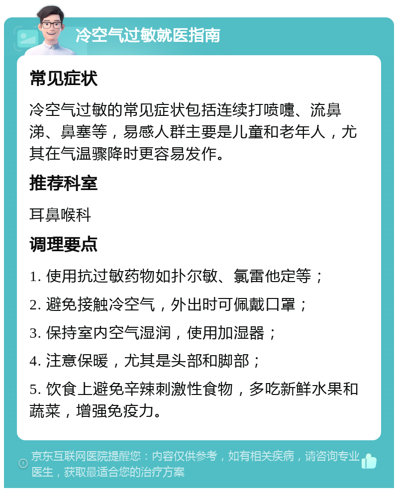 冷空气过敏就医指南 常见症状 冷空气过敏的常见症状包括连续打喷嚏、流鼻涕、鼻塞等，易感人群主要是儿童和老年人，尤其在气温骤降时更容易发作。 推荐科室 耳鼻喉科 调理要点 1. 使用抗过敏药物如扑尔敏、氯雷他定等； 2. 避免接触冷空气，外出时可佩戴口罩； 3. 保持室内空气湿润，使用加湿器； 4. 注意保暖，尤其是头部和脚部； 5. 饮食上避免辛辣刺激性食物，多吃新鲜水果和蔬菜，增强免疫力。