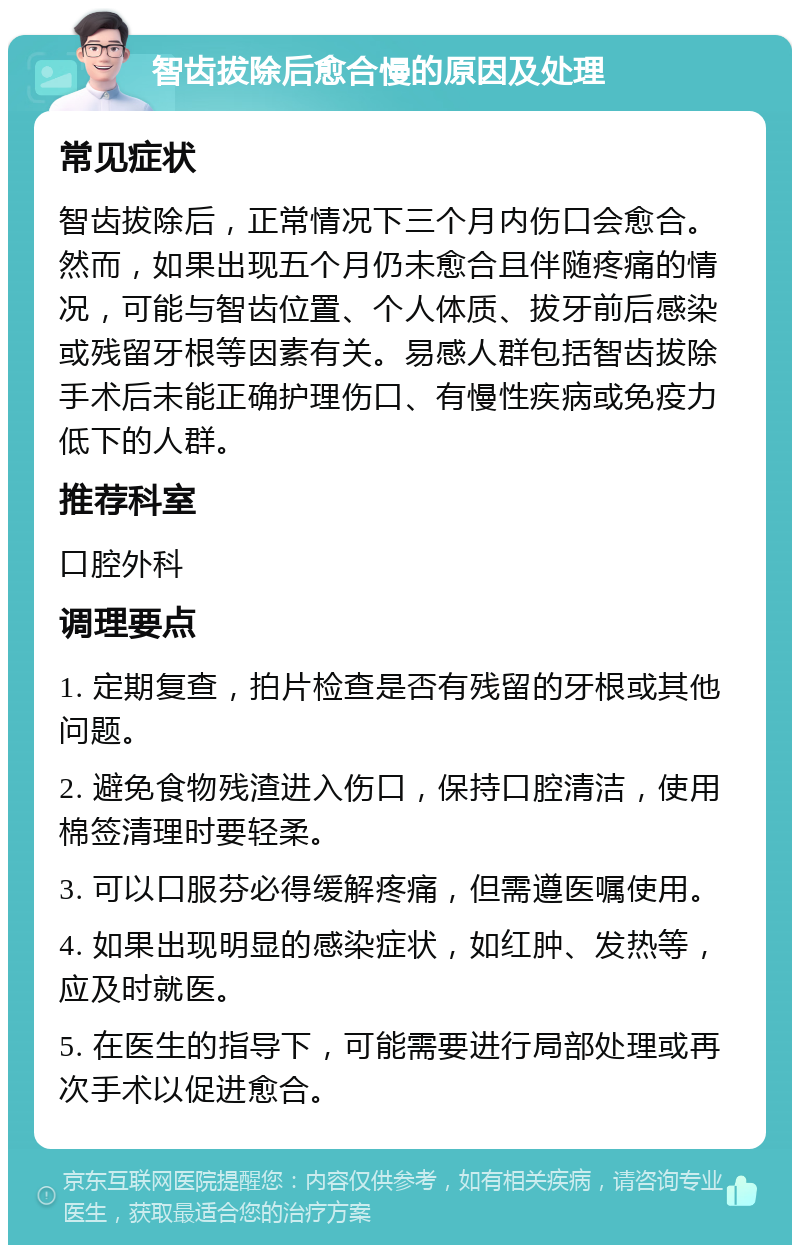 智齿拔除后愈合慢的原因及处理 常见症状 智齿拔除后，正常情况下三个月内伤口会愈合。然而，如果出现五个月仍未愈合且伴随疼痛的情况，可能与智齿位置、个人体质、拔牙前后感染或残留牙根等因素有关。易感人群包括智齿拔除手术后未能正确护理伤口、有慢性疾病或免疫力低下的人群。 推荐科室 口腔外科 调理要点 1. 定期复查，拍片检查是否有残留的牙根或其他问题。 2. 避免食物残渣进入伤口，保持口腔清洁，使用棉签清理时要轻柔。 3. 可以口服芬必得缓解疼痛，但需遵医嘱使用。 4. 如果出现明显的感染症状，如红肿、发热等，应及时就医。 5. 在医生的指导下，可能需要进行局部处理或再次手术以促进愈合。