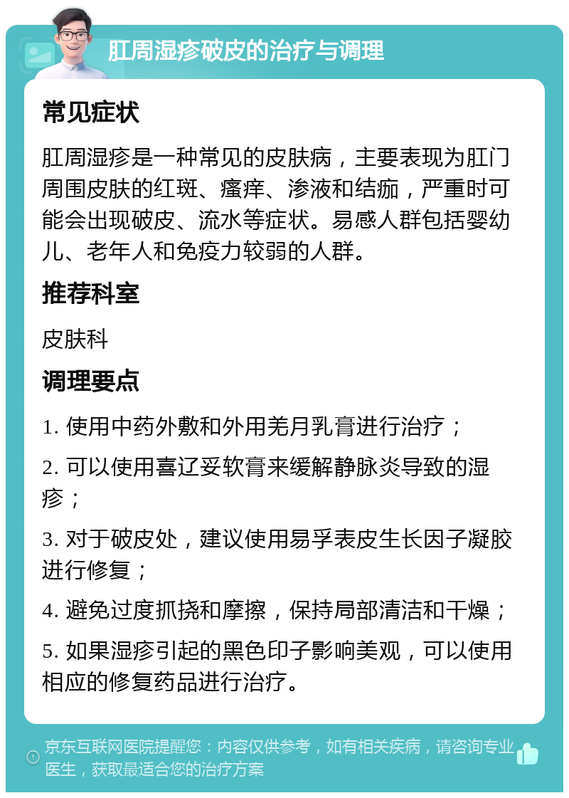 肛周湿疹破皮的治疗与调理 常见症状 肛周湿疹是一种常见的皮肤病，主要表现为肛门周围皮肤的红斑、瘙痒、渗液和结痂，严重时可能会出现破皮、流水等症状。易感人群包括婴幼儿、老年人和免疫力较弱的人群。 推荐科室 皮肤科 调理要点 1. 使用中药外敷和外用羌月乳膏进行治疗； 2. 可以使用喜辽妥软膏来缓解静脉炎导致的湿疹； 3. 对于破皮处，建议使用易孚表皮生长因子凝胶进行修复； 4. 避免过度抓挠和摩擦，保持局部清洁和干燥； 5. 如果湿疹引起的黑色印子影响美观，可以使用相应的修复药品进行治疗。