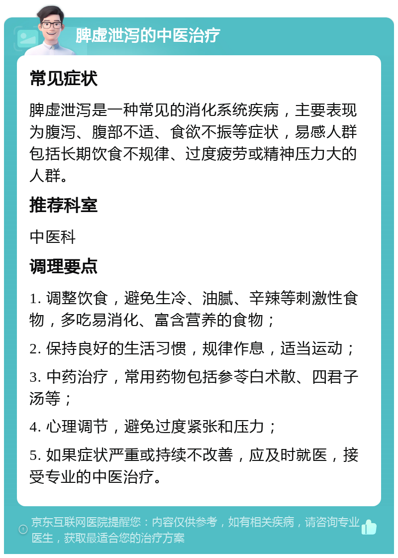 脾虚泄泻的中医治疗 常见症状 脾虚泄泻是一种常见的消化系统疾病，主要表现为腹泻、腹部不适、食欲不振等症状，易感人群包括长期饮食不规律、过度疲劳或精神压力大的人群。 推荐科室 中医科 调理要点 1. 调整饮食，避免生冷、油腻、辛辣等刺激性食物，多吃易消化、富含营养的食物； 2. 保持良好的生活习惯，规律作息，适当运动； 3. 中药治疗，常用药物包括参苓白术散、四君子汤等； 4. 心理调节，避免过度紧张和压力； 5. 如果症状严重或持续不改善，应及时就医，接受专业的中医治疗。