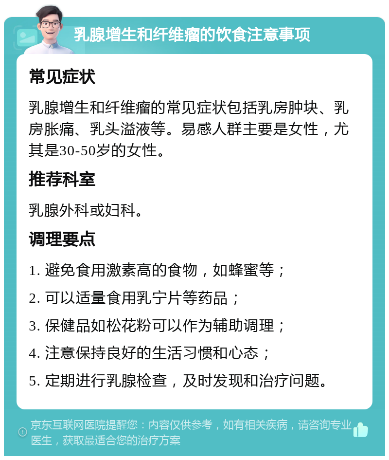 乳腺增生和纤维瘤的饮食注意事项 常见症状 乳腺增生和纤维瘤的常见症状包括乳房肿块、乳房胀痛、乳头溢液等。易感人群主要是女性，尤其是30-50岁的女性。 推荐科室 乳腺外科或妇科。 调理要点 1. 避免食用激素高的食物，如蜂蜜等； 2. 可以适量食用乳宁片等药品； 3. 保健品如松花粉可以作为辅助调理； 4. 注意保持良好的生活习惯和心态； 5. 定期进行乳腺检查，及时发现和治疗问题。