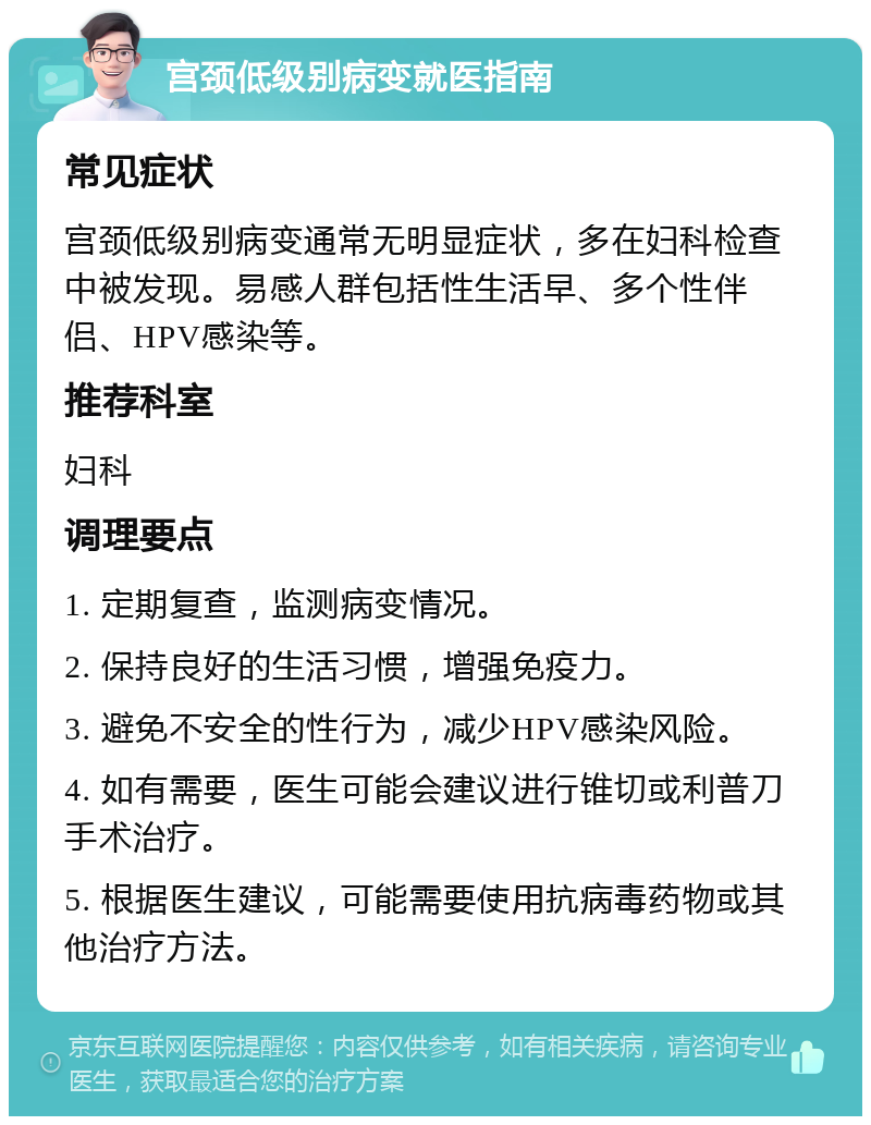 宫颈低级别病变就医指南 常见症状 宫颈低级别病变通常无明显症状，多在妇科检查中被发现。易感人群包括性生活早、多个性伴侣、HPV感染等。 推荐科室 妇科 调理要点 1. 定期复查，监测病变情况。 2. 保持良好的生活习惯，增强免疫力。 3. 避免不安全的性行为，减少HPV感染风险。 4. 如有需要，医生可能会建议进行锥切或利普刀手术治疗。 5. 根据医生建议，可能需要使用抗病毒药物或其他治疗方法。