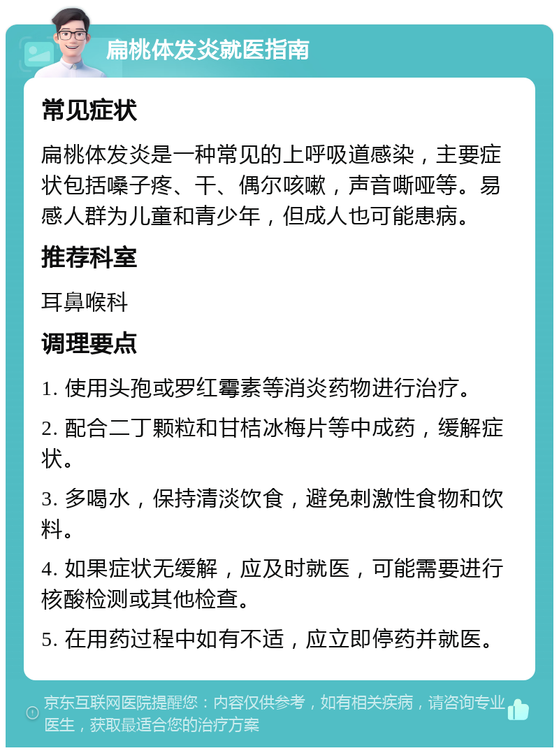 扁桃体发炎就医指南 常见症状 扁桃体发炎是一种常见的上呼吸道感染，主要症状包括嗓子疼、干、偶尔咳嗽，声音嘶哑等。易感人群为儿童和青少年，但成人也可能患病。 推荐科室 耳鼻喉科 调理要点 1. 使用头孢或罗红霉素等消炎药物进行治疗。 2. 配合二丁颗粒和甘桔冰梅片等中成药，缓解症状。 3. 多喝水，保持清淡饮食，避免刺激性食物和饮料。 4. 如果症状无缓解，应及时就医，可能需要进行核酸检测或其他检查。 5. 在用药过程中如有不适，应立即停药并就医。