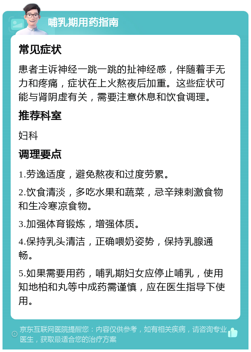 哺乳期用药指南 常见症状 患者主诉神经一跳一跳的扯神经感，伴随着手无力和疼痛，症状在上火熬夜后加重。这些症状可能与肾阴虚有关，需要注意休息和饮食调理。 推荐科室 妇科 调理要点 1.劳逸适度，避免熬夜和过度劳累。 2.饮食清淡，多吃水果和蔬菜，忌辛辣刺激食物和生冷寒凉食物。 3.加强体育锻炼，增强体质。 4.保持乳头清洁，正确喂奶姿势，保持乳腺通畅。 5.如果需要用药，哺乳期妇女应停止哺乳，使用知地柏和丸等中成药需谨慎，应在医生指导下使用。