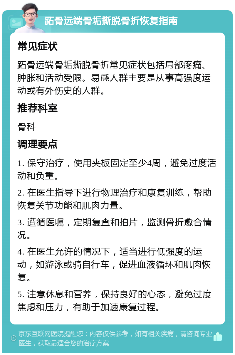 跖骨远端骨垢撕脱骨折恢复指南 常见症状 跖骨远端骨垢撕脱骨折常见症状包括局部疼痛、肿胀和活动受限。易感人群主要是从事高强度运动或有外伤史的人群。 推荐科室 骨科 调理要点 1. 保守治疗，使用夹板固定至少4周，避免过度活动和负重。 2. 在医生指导下进行物理治疗和康复训练，帮助恢复关节功能和肌肉力量。 3. 遵循医嘱，定期复查和拍片，监测骨折愈合情况。 4. 在医生允许的情况下，适当进行低强度的运动，如游泳或骑自行车，促进血液循环和肌肉恢复。 5. 注意休息和营养，保持良好的心态，避免过度焦虑和压力，有助于加速康复过程。