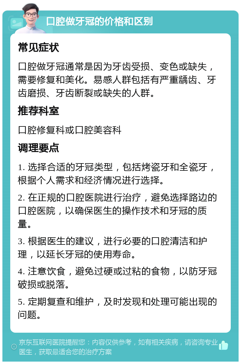 口腔做牙冠的价格和区别 常见症状 口腔做牙冠通常是因为牙齿受损、变色或缺失，需要修复和美化。易感人群包括有严重龋齿、牙齿磨损、牙齿断裂或缺失的人群。 推荐科室 口腔修复科或口腔美容科 调理要点 1. 选择合适的牙冠类型，包括烤瓷牙和全瓷牙，根据个人需求和经济情况进行选择。 2. 在正规的口腔医院进行治疗，避免选择路边的口腔医院，以确保医生的操作技术和牙冠的质量。 3. 根据医生的建议，进行必要的口腔清洁和护理，以延长牙冠的使用寿命。 4. 注意饮食，避免过硬或过粘的食物，以防牙冠破损或脱落。 5. 定期复查和维护，及时发现和处理可能出现的问题。